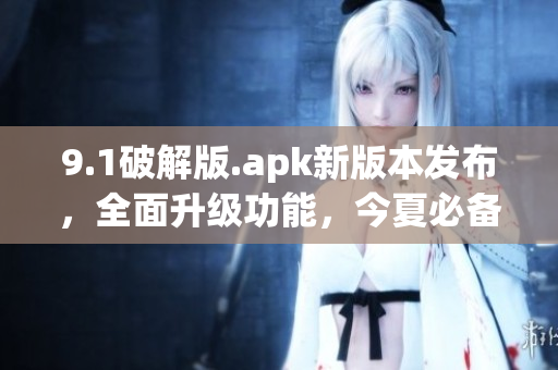 9.1破解版.apk新版本發(fā)布，全面升級功能，今夏必備應(yīng)用！