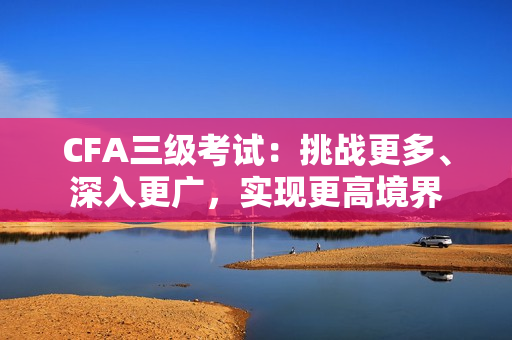 CFA三級(jí)考試：挑戰(zhàn)更多、深入更廣，實(shí)現(xiàn)更高境界