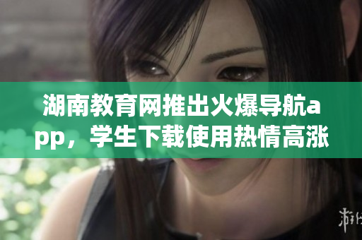 湖南教育網(wǎng)推出火爆導(dǎo)航app，學(xué)生下載使用熱情高漲