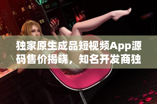 獨家原生成品短視頻App源碼售價揭曉，知名開發(fā)商獨家開售，價位親民迎合初創(chuàng)者需求