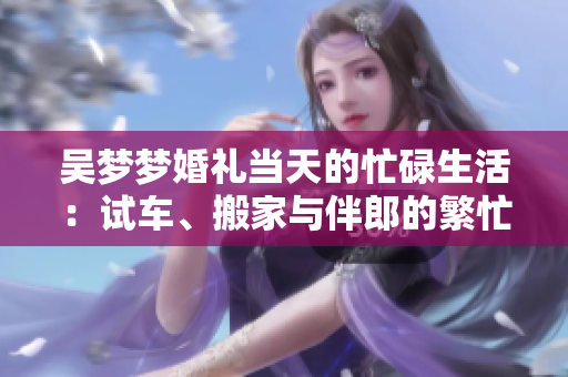 吳夢夢婚禮當天的忙碌生活：試車、搬家與伴郎的繁忙日程
