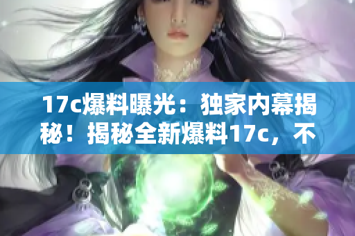17c爆料曝光：獨(dú)家內(nèi)幕揭秘！揭秘全新爆料17c，不容錯(cuò)過