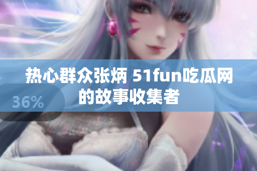 熱心群眾張炳 51fun吃瓜網(wǎng)的故事收集者