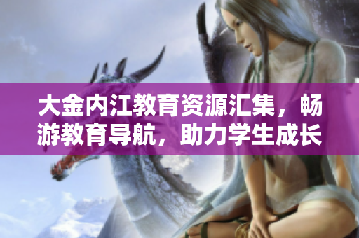 大金內(nèi)江教育資源匯集，暢游教育導(dǎo)航，助力學(xué)生成長