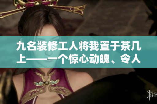 九名裝修工人將我置于茶幾上——一個(gè)驚心動(dòng)魄、令人難忘的經(jīng)歷