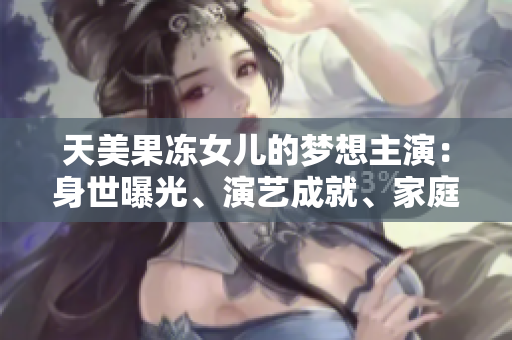 天美果凍女兒的夢(mèng)想主演：身世曝光、演藝成就、家庭生活全面解析