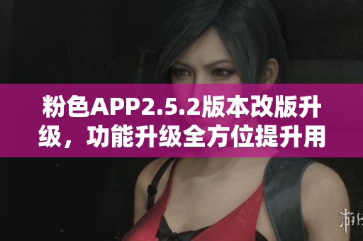 粉色APP2.5.2版本改版升級，功能升級全方位提升用戶體驗