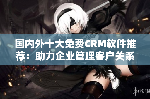 國內(nèi)外十大免費(fèi)CRM軟件推薦：助力企業(yè)管理客戶關(guān)系的最佳解決方案