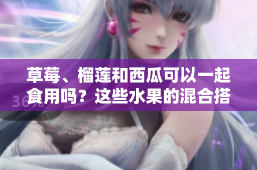 草莓、榴蓮和西瓜可以一起食用嗎？這些水果的混合搭配是否安全？