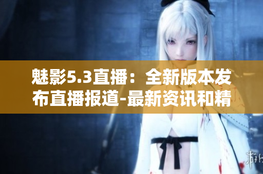 魅影5.3直播：全新版本發(fā)布直播報道-最新資訊和精彩內(nèi)容一網(wǎng)打盡