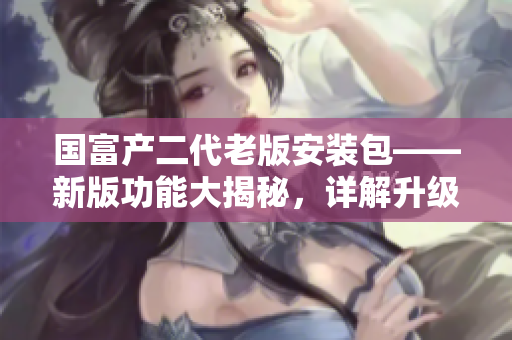 國富產(chǎn)二代老版安裝包——新版功能大揭秘，詳解升級之路