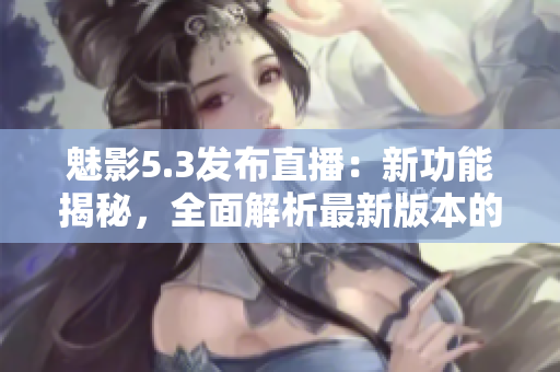 魅影5.3發(fā)布直播：新功能揭秘，全面解析最新版本的驚艷亮點(diǎn)