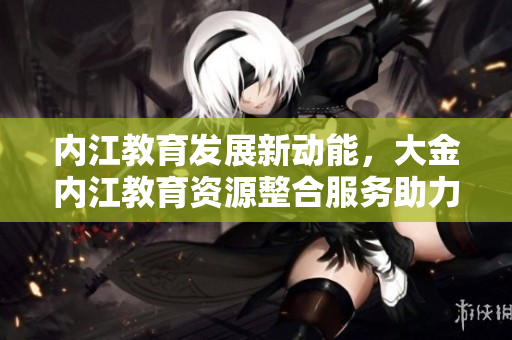 內(nèi)江教育發(fā)展新動(dòng)能，大金內(nèi)江教育資源整合服務(wù)助力學(xué)子成長(zhǎng)