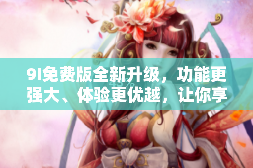 9I免費(fèi)版全新升級，功能更強(qiáng)大、體驗(yàn)更優(yōu)越，讓你享受更多便利！