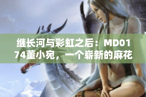 繼長河與彩虹之后：MD0174董小宛，一個嶄新的麻花傳篇章
