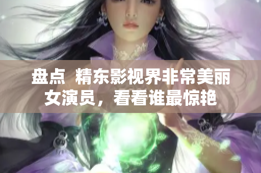 盤(pán)點(diǎn)  精東影視界非常美麗女演員，看看誰(shuí)最驚艷