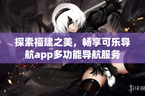 探索福建之美，暢享可樂導(dǎo)航app多功能導(dǎo)航服務(wù)