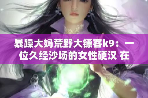 暴躁大媽荒野大鏢客k9：一位久經(jīng)沙場(chǎng)的女性硬漢 在殘酷亂世中追逐正義和自由