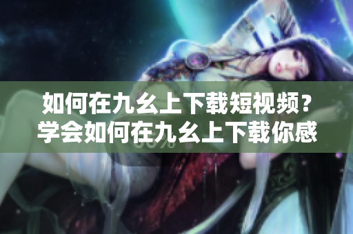 如何在九幺上下載短視頻？學(xué)會如何在九幺上下載你感興趣的短視頻