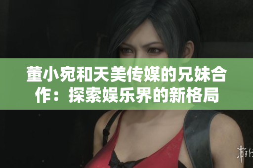 董小宛和天美傳媒的兄妹合作：探索娛樂(lè)界的新格局