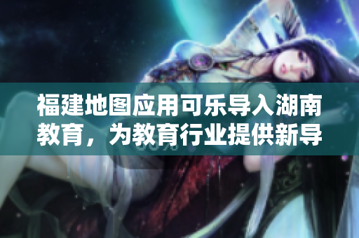 福建地圖應(yīng)用可樂(lè)導(dǎo)入湖南教育，為教育行業(yè)提供新導(dǎo)航解決方案