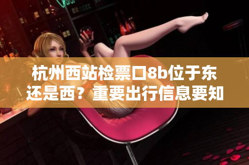 杭州西站檢票口8b位于東還是西？重要出行信息要知道