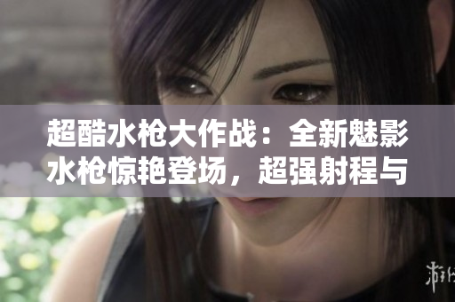超酷水槍大作戰(zhàn)：全新魅影水槍驚艷登場(chǎng)，超強(qiáng)射程與精準(zhǔn)命中讓水戰(zhàn)更加刺激！