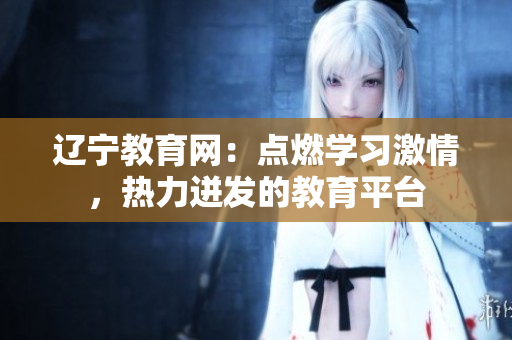 遼寧教育網(wǎng)：點燃學(xué)習(xí)激情，熱力迸發(fā)的教育平臺