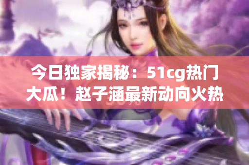 今日獨家揭秘：51cg熱門大瓜！趙子涵最新動向火熱披露