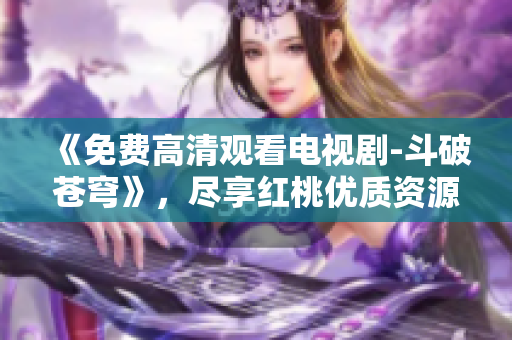 《免費高清觀看電視劇-斗破蒼穹》，盡享紅桃優(yōu)質(zhì)資源