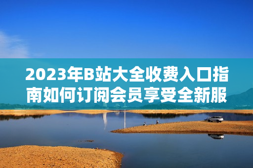 2023年B站大全收費入口指南如何訂閱會員享受全新服務(wù)
