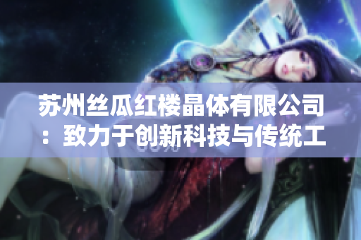 蘇州絲瓜紅樓晶體有限公司：致力于創(chuàng)新科技與傳統(tǒng)工藝的融合，打造獨樹一幟的絲瓜產(chǎn)品