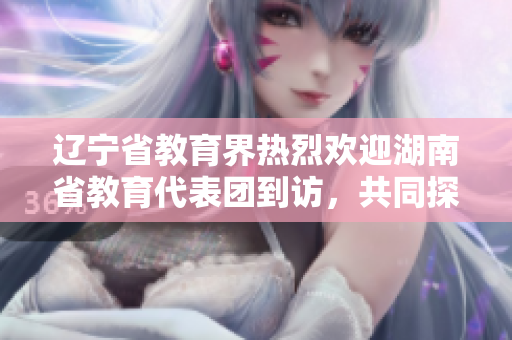 遼寧省教育界熱烈歡迎湖南省教育代表團(tuán)到訪，共同探討教育合作之路