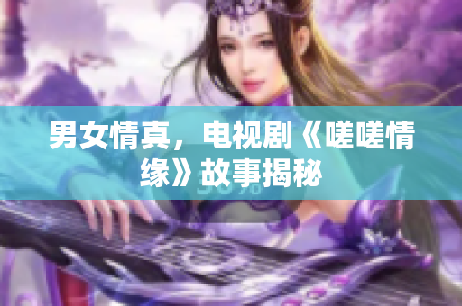 男女情真，電視劇《嗟嗟情緣》故事揭秘