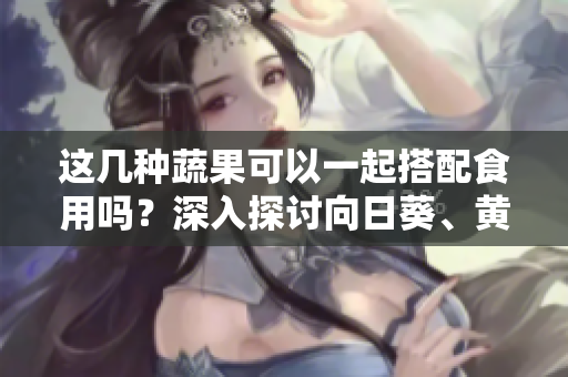 這幾種蔬果可以一起搭配食用嗎？深入探討向日葵、黃瓜、榴蓮和絲瓜的搭配秘籍