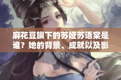 麻花豆旗下的蘇婭蘇語棠是誰？她的背景、成就以及影響是什么？