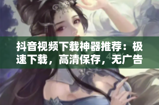 抖音視頻下載神器推薦：極速下載，高清保存，無廣告！