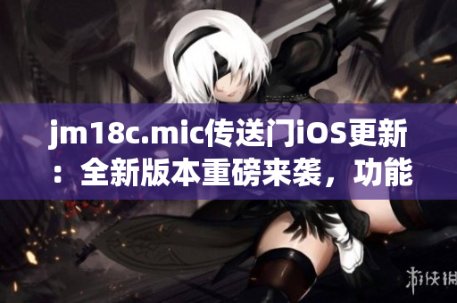 jm18c.mic傳送門iOS更新：全新版本重磅來襲，功能升級，體驗再升級