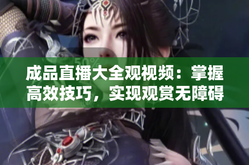 成品直播大全觀視頻：掌握高效技巧，實現(xiàn)觀賞無障礙