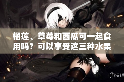 榴蓮、草莓和西瓜可一起食用嗎？可以享受這三種水果的美味嗎？