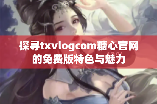探尋txvlogcom糖心官網(wǎng)的免費版特色與魅力