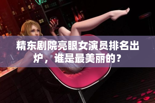 精東劇院亮眼女演員排名出爐，誰是最美麗的？