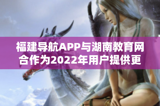 福建導(dǎo)航APP與湖南教育網(wǎng)合作為2022年用戶提供更加便捷的教育服務(wù)