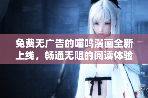 免費無廣告的喵嗚漫畫全新上線，暢通無阻的閱讀體驗助你沉浸在精彩劇情中