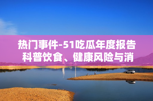 熱門事件-51吃瓜年度報(bào)告 科普飲食、健康風(fēng)險(xiǎn)與消費(fèi)趨勢(shì)，為你解讀今年最熱門的新聞報(bào)道
