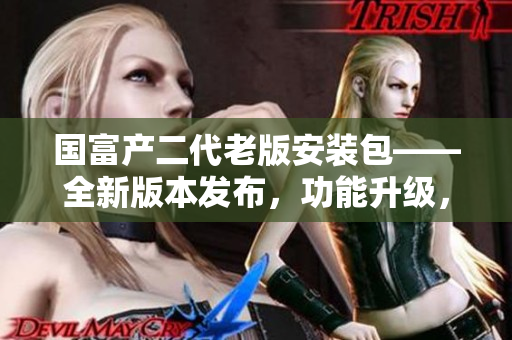 國富產(chǎn)二代老版安裝包——全新版本發(fā)布，功能升級，體驗升級