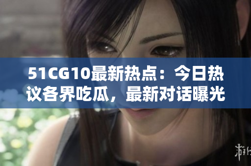 51CG10最新熱點(diǎn)：今日熱議各界吃瓜，最新對(duì)話曝光