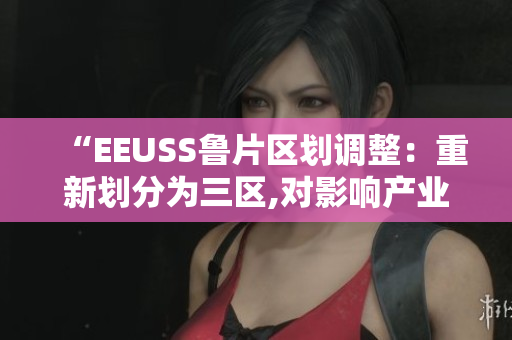 “EEUSS魯片區(qū)劃調(diào)整：重新劃分為三區(qū),對(duì)影響產(chǎn)業(yè)評(píng)估”