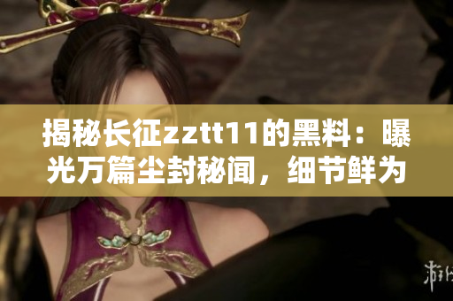 揭秘長征zztt11的黑料：曝光萬篇塵封秘聞，細節(jié)鮮為人知