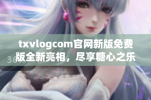 txvlogcom官網(wǎng)新版免費版全新亮相，盡享糖心之樂